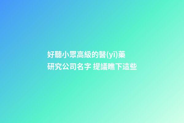 好聽小眾高級的醫(yī)藥研究公司名字 提議瞧下這些-第1張-公司起名-玄機派